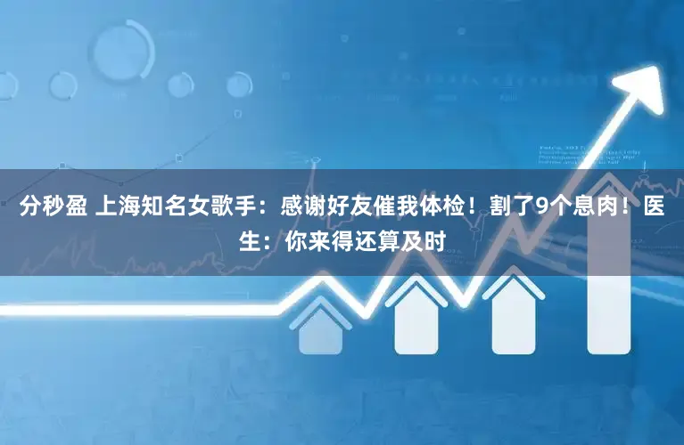 分秒盈 上海知名女歌手：感谢好友催我体检！割了9个息肉！医生：你来得还算及时