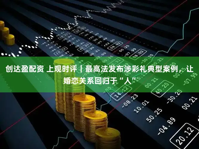 创达盈配资 上观时评｜最高法发布涉彩礼典型案例，让婚恋关系回归于“人”
