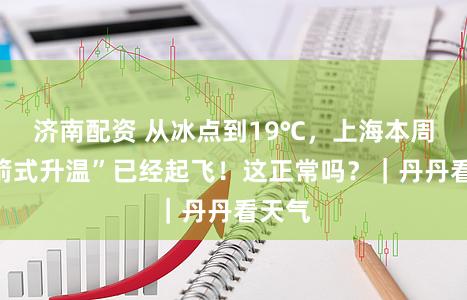 济南配资 从冰点到19℃，上海本周“火箭式升温”已经起飞！这正常吗？｜丹丹看天气
