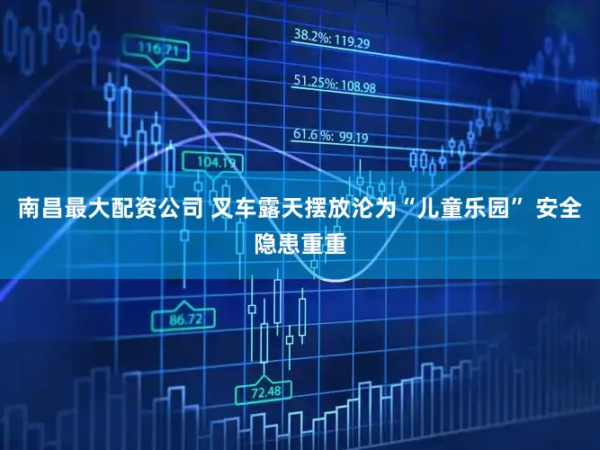 南昌最大配资公司 叉车露天摆放沦为“儿童乐园” 安全隐患重重