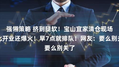 强翎策略 挤到腿软！宝山宜家清仓现场：比开业还爆火！早7点就排队！网友：要么别关了