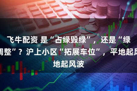 飞牛配资 是“占绿毁绿”，还是“绿化调整”？沪上小区“拓展车位”，平地起风波