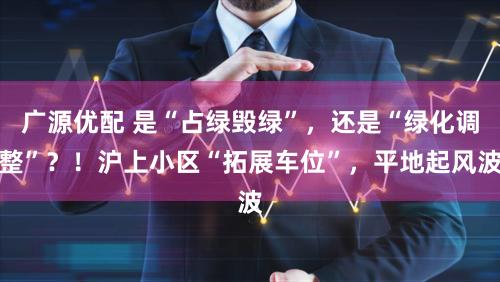 广源优配 是“占绿毁绿”，还是“绿化调整”？！沪上小区“拓展车位”，平地起风波