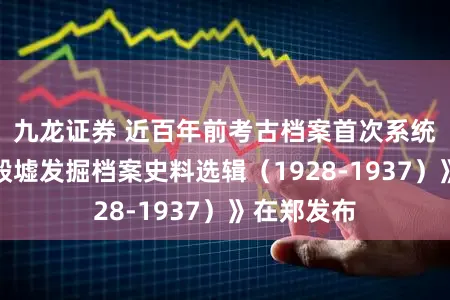 九龙证券 近百年前考古档案首次系统公开！《殷墟发掘档案史料选辑（1928-1937）》在郑发布