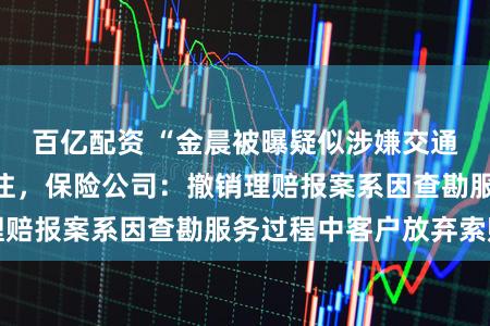 百亿配资 “金晨被曝疑似涉嫌交通肇事逃逸”引关注，保险公司：撤销理赔报案系因查勘服务过程中客户放弃索赔