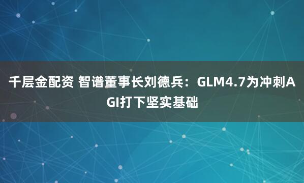 千层金配资 智谱董事长刘德兵：GLM4.7为冲刺AGI打下坚实基础