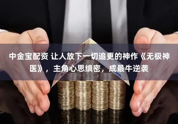 中金宝配资 让人放下一切追更的神作《无极神医》,主角心思缜密,成最牛逆袭