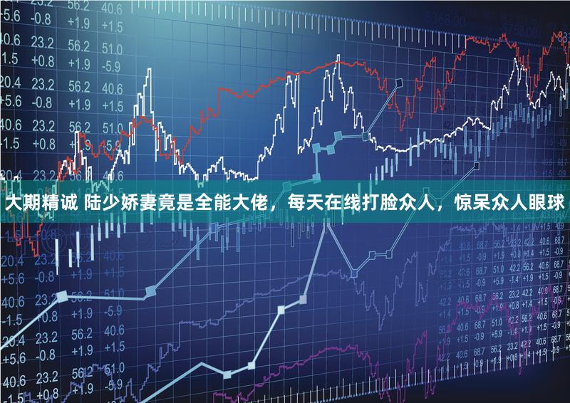 大期精诚 陆少娇妻竟是全能大佬，每天在线打脸众人，惊呆众人眼球