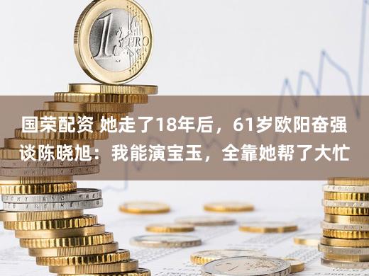 国荣配资 她走了18年后，61岁欧阳奋强谈陈晓旭：我能演宝玉，全靠她帮了大忙