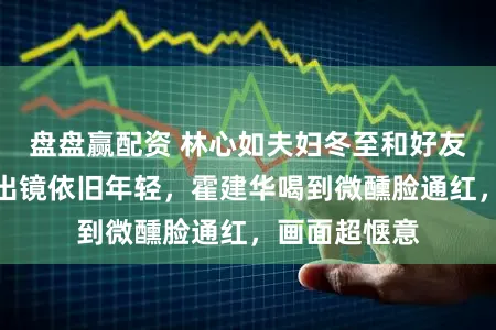 盘盘赢配资 林心如夫妇冬至和好友小聚，素颜出镜依旧年轻，霍建华喝到微醺脸通红，画面超惬意