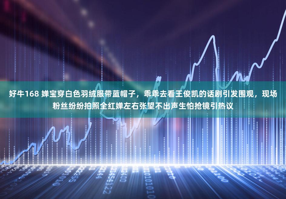 好牛168 婵宝穿白色羽绒服带蓝帽子，乖乖去看王俊凯的话剧引发围观，现场粉丝纷纷拍照全红婵左右张望不出声生怕抢镜引热议