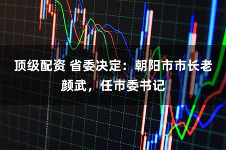 顶级配资 省委决定：朝阳市市长老颜武，任市委书记
