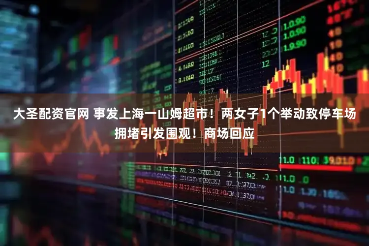 大圣配资官网 事发上海一山姆超市！两女子1个举动致停车场拥堵引发围观！商场回应