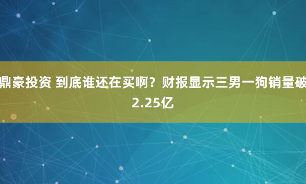 鼎豪投资 到底谁还在买啊？财报显示三男一狗销量破2.25亿