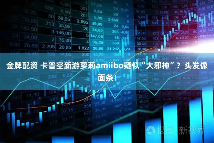 金牌配资 卡普空新游萝莉amiibo疑似“大邪神”？头发像面条！