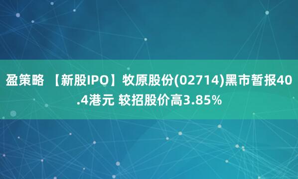 盈策略 【新股IPO】牧原股份(02714)黑市暂报40.4港元 较招股价高3.85%