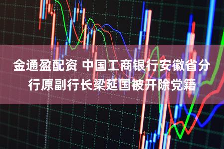 金通盈配资 中国工商银行安徽省分行原副行长梁延国被开除党籍