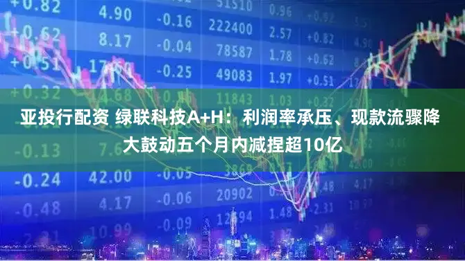 亚投行配资 绿联科技A+H：利润率承压、现款流骤降 大鼓动五个月内减捏超10亿