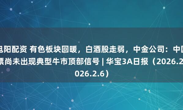 旭阳配资 有色板块回暖，白酒股走弱，中金公司：中国股票尚未出现典型牛市顶部信号 | 华宝3A日报（2026.2.6）