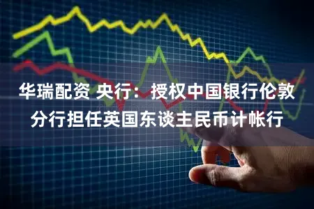 华瑞配资 央行：授权中国银行伦敦分行担任英国东谈主民币计帐行