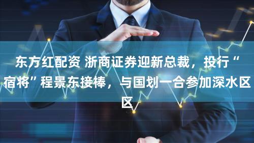 东方红配资 浙商证券迎新总裁，投行“宿将”程景东接棒，与国划一合参加深水区