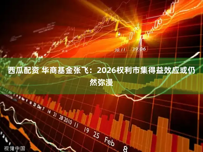 西瓜配资 华商基金张飞：2026权利市集得益效应或仍然弥漫