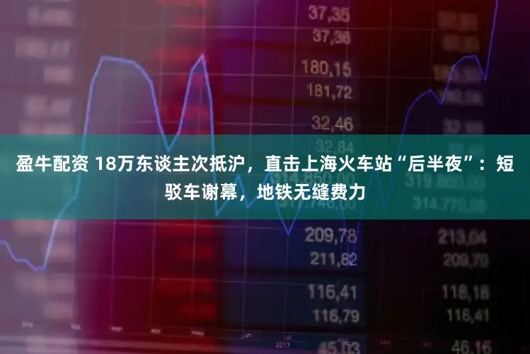 盈牛配资 18万东谈主次抵沪，直击上海火车站“后半夜”：短驳车谢幕，地铁无缝费力