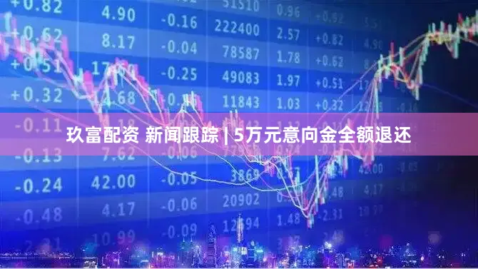 玖富配资 新闻跟踪 | 5万元意向金全额退还