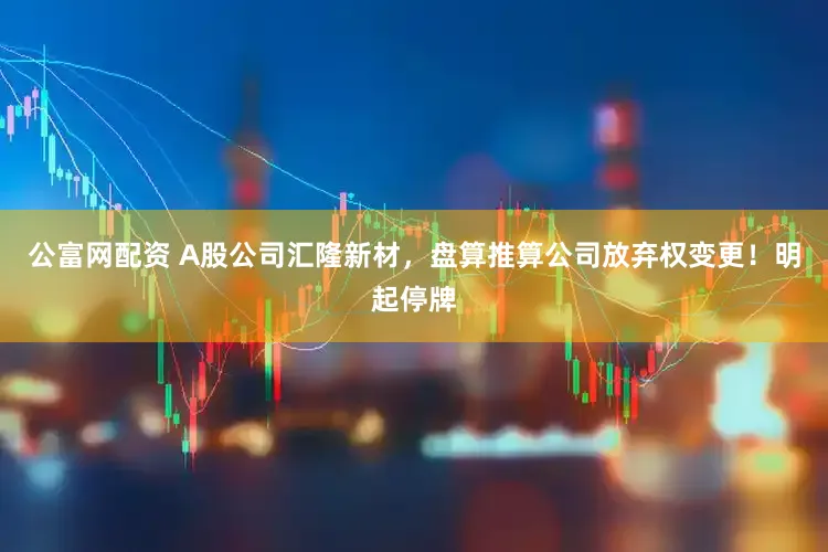 公富网配资 A股公司汇隆新材，盘算推算公司放弃权变更！明起停牌