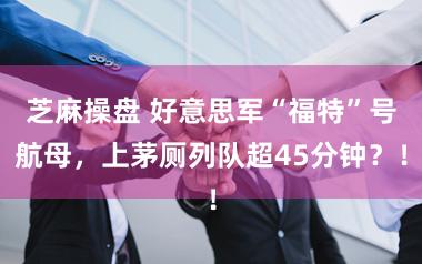 芝麻操盘 好意思军“福特”号航母，上茅厕列队超45分钟？！