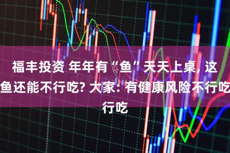 福丰投资 年年有“鱼”天天上桌, 这鱼还能不行吃? 大家: 有健康风险不行吃