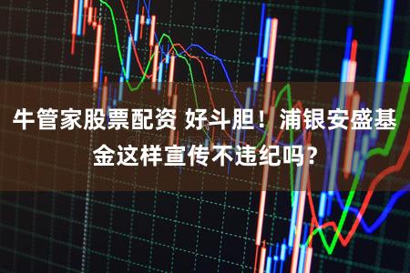 牛管家股票配资 好斗胆！浦银安盛基金这样宣传不违纪吗？
