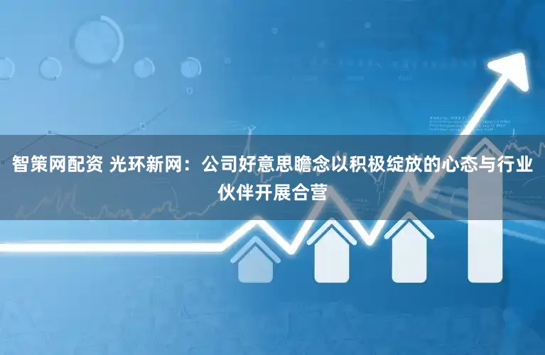 智策网配资 光环新网：公司好意思瞻念以积极绽放的心态与行业伙伴开展合营