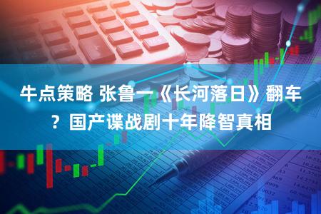 牛点策略 张鲁一《长河落日》翻车？国产谍战剧十年降智真相