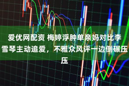 爱优网配资 梅婷浮肿单亲妈对比李雪琴主动追爱，不雅众风评一边倒碾压