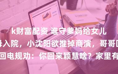 k财富配资 谁守爹妈给女儿交膏火？父母入院，小沈阳欲推掉商演，哥哥回电规劝：你回来颖慧啥？家里有我，你宽心收成