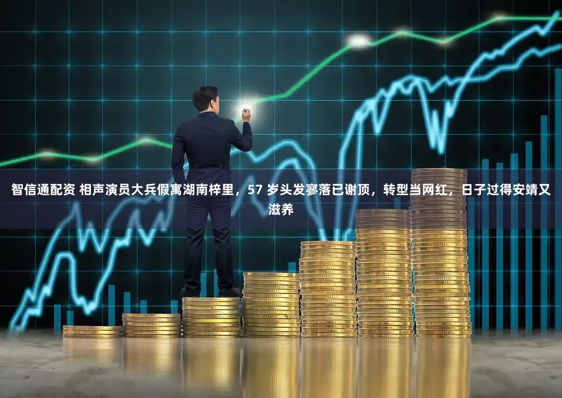 智信通配资 相声演员大兵假寓湖南梓里，57 岁头发寥落已谢顶，转型当网红，日子过得安靖又滋养