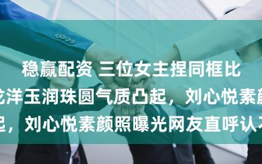 稳赢配资 三位女主捏同框比着实颜值，龙洋玉润珠圆气质凸起，刘心悦素颜照曝光网友直呼认不出