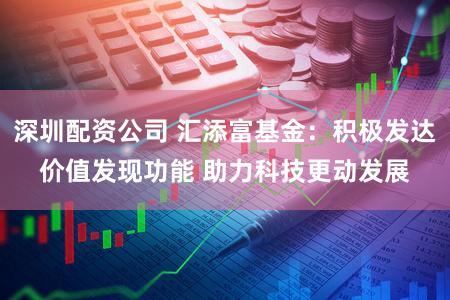 深圳配资公司 汇添富基金：积极发达价值发现功能 助力科技更动发展