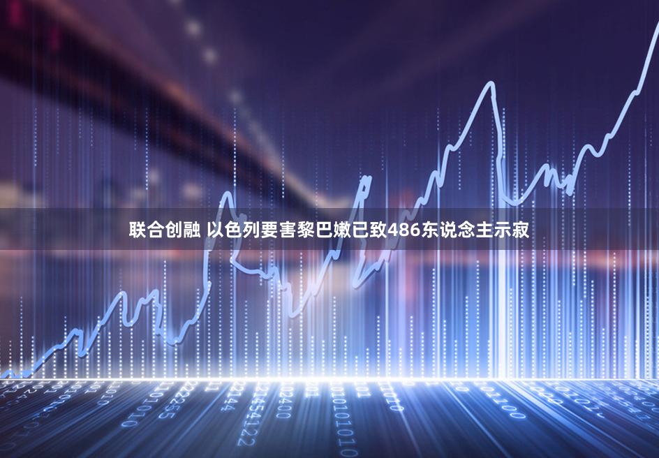 联合创融 以色列要害黎巴嫩已致486东说念主示寂