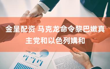 金呈配资 马克龙命令黎巴嫩真主党和以色列媾和