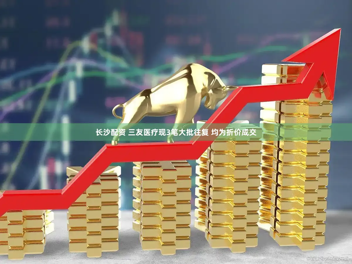 长沙配资 三友医疗现3笔大批往复 均为折价成交