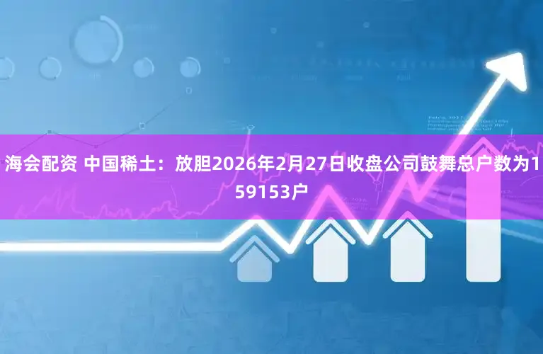 海会配资 中国稀土：放胆2026年2月27日收盘公司鼓舞总户数为159153户