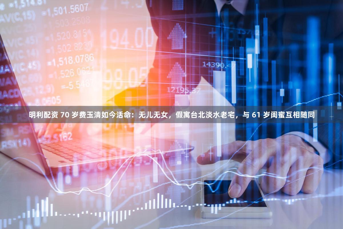 明利配资 70 岁费玉清如今活命：无儿无女，假寓台北淡水老宅，与 61 岁闺蜜互相随同