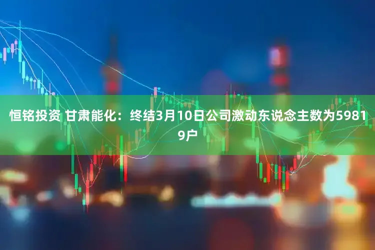恒铭投资 甘肃能化：终结3月10日公司激动东说念主数为59819户
