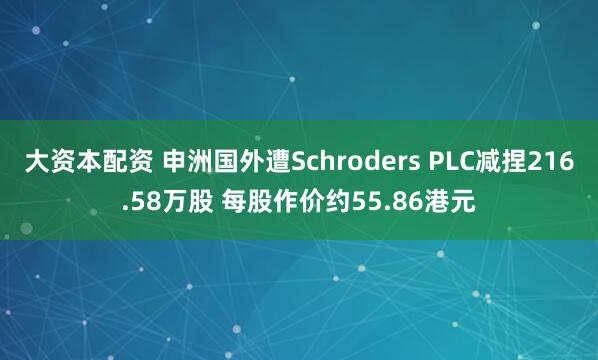 大资本配资 申洲国外遭Schroders PLC减捏216.58万股 每股作价约55.86港元