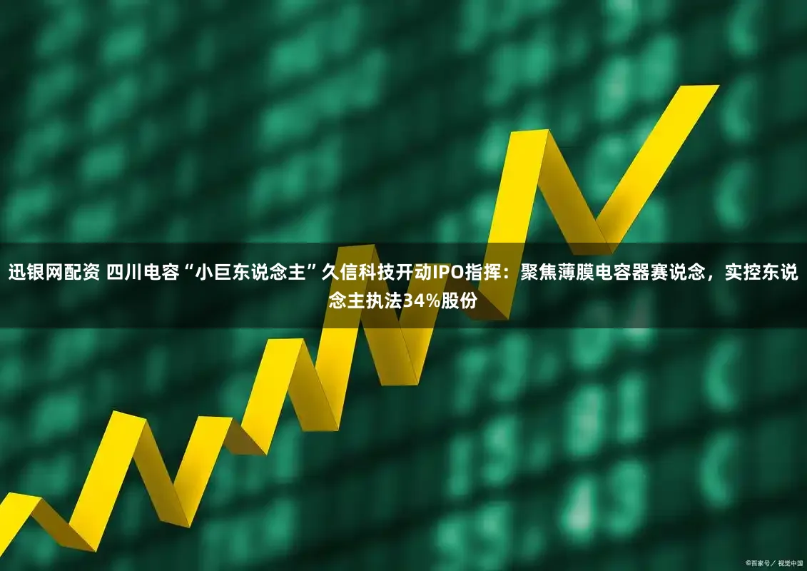 迅银网配资 四川电容“小巨东说念主”久信科技开动IPO指挥：聚焦薄膜电容器赛说念，实控东说念主执法34%股份