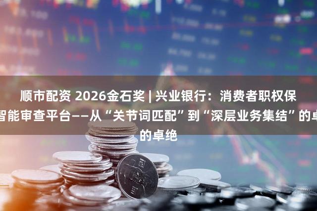 顺市配资 2026金石奖 | 兴业银行：消费者职权保护智能审查平台——从“关节词匹配”到“深层业务集结”的卓绝
