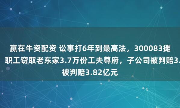 赢在牛资配资 讼事打6年到最高法，300083摊上大事！职工窃取老东家3.7万份工夫尊府，子公司被判赔3.82亿元