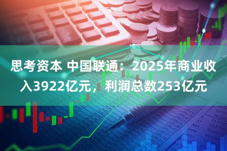 思考资本 中国联通：2025年商业收入3922亿元，利润总数253亿元